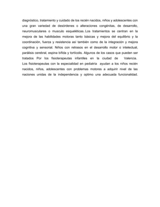 diagnóstico, tratamiento y cuidado de los recién nacidos, niños y adolescentes con
una gran variedad de desórdenes o alteraciones congénitas, de desarrollo,
neuromusculares o musculo esqueléticas. Los tratamientos se centran en la
mejora de las habilidades motoras tanto básicas y mejora del equilibrio y la
coordinación, fuerza y resistencia así también como de la integración y mejora
cognitiva y sensorial. Niños con retrasos en el desarrollo motor o intelectual,
parálisis cerebral, espina bífida y tortícolis. Algunos de los casos que pueden ser
tratados Por los fisioterapeutas infantiles en la ciudad de Valencia.
Los fisioterapeutas con la especialidad en pediatría ayudan a los niños recién
nacidos, niños, adolescentes con problemas motores a adquirir nivel de las
naciones unidas de la independencia y optimo una adecuada funcionalidad.
 