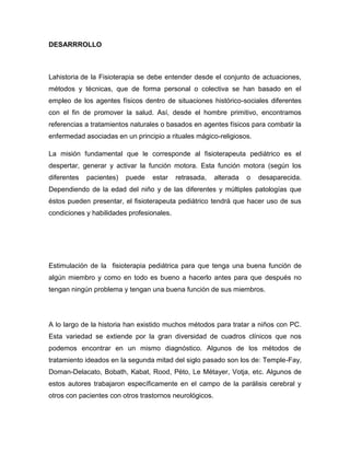 DESARRROLLO
Lahistoria de la Fisioterapia se debe entender desde el conjunto de actuaciones,
métodos y técnicas, que de forma personal o colectiva se han basado en el
empleo de los agentes físicos dentro de situaciones histórico-sociales diferentes
con el fin de promover la salud. Así, desde el hombre primitivo, encontramos
referencias a tratamientos naturales o basados en agentes físicos para combatir la
enfermedad asociadas en un principio a rituales mágico-religiosos.
La misión fundamental que le corresponde al fisioterapeuta pediátrico es el
despertar, generar y activar la función motora. Esta función motora (según los
diferentes pacientes) puede estar retrasada, alterada o desaparecida.
Dependiendo de la edad del niño y de las diferentes y múltiples patologías que
éstos pueden presentar, el fisioterapeuta pediátrico tendrá que hacer uso de sus
condiciones y habilidades profesionales.
Estimulación de la fisioterapia pediátrica para que tenga una buena función de
algún miembro y como en todo es bueno a hacerlo antes para que después no
tengan ningún problema y tengan una buena función de sus miembros.
A lo largo de la historia han existido muchos métodos para tratar a niños con PC.
Esta variedad se extiende por la gran diversidad de cuadros clínicos que nos
podemos encontrar en un mismo diagnóstico. Algunos de los métodos de
tratamiento ideados en la segunda mitad del siglo pasado son los de: Temple-Fay,
Doman-Delacato, Bobath, Kabat, Rood, Pëto, Le Métayer, Votja, etc. Algunos de
estos autores trabajaron específicamente en el campo de la parálisis cerebral y
otros con pacientes con otros trastornos neurológicos.
 
