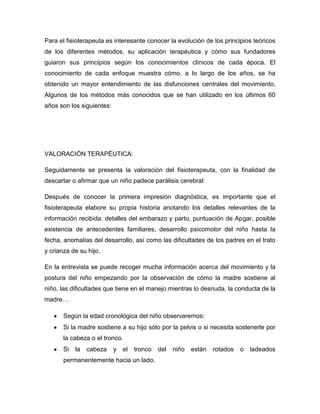 Para el fisioterapeuta es interesante conocer la evolución de los principios teóricos
de los diferentes métodos, su aplicación terapéutica y cómo sus fundadores
guiaron sus principios según los conocimientos clínicos de cada época. El
conocimiento de cada enfoque muestra cómo, a lo largo de los años, se ha
obtenido un mayor entendimiento de las disfunciones centrales del movimiento.
Algunos de los métodos más conocidos que se han utilizado en los últimos 60
años son los siguientes:
VALORACIÓN TERAPÉUTICA:
Seguidamente se presenta la valoración del fisioterapeuta, con la finalidad de
descartar o afirmar que un niño padece parálisis cerebral:
Después de conocer la primera impresión diagnóstica, es importante que el
fisioterapeuta elabore su propia historia anotando los detalles relevantes de la
información recibida: detalles del embarazo y parto, puntuación de Apgar, posible
existencia de antecedentes familiares, desarrollo psicomotor del niño hasta la
fecha, anomalías del desarrollo, así como las dificultades de los padres en el trato
y crianza de su hijo.
En la entrevista se puede recoger mucha información acerca del movimiento y la
postura del niño empezando por la observación de cómo la madre sostiene al
niño, las dificultades que tiene en el manejo mientras lo desnuda, la conducta de la
madre…
Según la edad cronológica del niño observaremos:
Si la madre sostiene a su hijo sólo por la pelvis o si necesita sostenerle por
la cabeza o el tronco.
Si la cabeza y el tronco del niño están rotados o ladeados
permanentemente hacia un lado.
 
