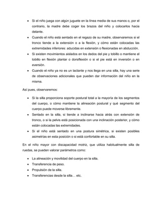 Si el niño juega con algún juguete en la línea media de sus manos o, por el
contrario, la madre debe coger los brazos del niño y colocarlos hacia
delante.
Cuando el niño está sentado en el regazo de su madre, observaremos si el
tronco tiende a la extensión o a la flexión, y cómo están colocadas las
extremidades inferiores: aducidas en extensión o flexionadas en abducción.
Si existen movimientos aislados en los dedos del pie y tobillo o mantiene el
tobillo en flexión plantar o dorsiflexión o si el pie está en inversión o en
eversión.
Cuando el niño ya no es un lactante y nos llega en una silla, hay una serie
de observaciones adicionales que pueden dar información del niño en la
misma.
Así pues, observaremos:
Si la silla proporciona soporte postural total a la mayoría de los segmentos
del cuerpo, o cómo mantiene la alineación postural y qué segmento del
cuerpo puede moverse libremente.
Sentado en la silla, si tiende a inclinarse hacia atrás con extensión de
tronco, o si la pelvis está posicionada con una inclinación posterior, y cómo
están colocadas las extremidades.
Si el niño está sentado en una postura simétrica, si existen posibles
asimetrías en esta posición o si está confortable en su silla.
En el niño mayor con discapacidad motriz, que utiliza habitualmente silla de
ruedas, se pueden valorar parámetros como:
La alineación y movilidad del cuerpo en la silla.
Transferencia de peso.
Propulsión de la silla.
Transferencias desde la silla… etc.
 