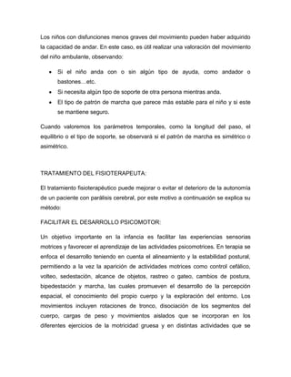 Los niños con disfunciones menos graves del movimiento pueden haber adquirido
la capacidad de andar. En este caso, es útil realizar una valoración del movimiento
del niño ambulante, observando:
Si el niño anda con o sin algún tipo de ayuda, como andador o
bastones…etc.
Si necesita algún tipo de soporte de otra persona mientras anda.
El tipo de patrón de marcha que parece más estable para el niño y si este
se mantiene seguro.
Cuando valoremos los parámetros temporales, como la longitud del paso, el
equilibrio o el tipo de soporte, se observará si el patrón de marcha es simétrico o
asimétrico.
TRATAMIENTO DEL FISIOTERAPEUTA:
El tratamiento fisioterapéutico puede mejorar o evitar el deterioro de la autonomía
de un paciente con parálisis cerebral, por este motivo a continuación se explica su
método:
FACILITAR EL DESARROLLO PSICOMOTOR:
Un objetivo importante en la infancia es facilitar las experiencias sensorias
motrices y favorecer el aprendizaje de las actividades psicomotrices. En terapia se
enfoca el desarrollo teniendo en cuenta el alineamiento y la estabilidad postural,
permitiendo a la vez la aparición de actividades motrices como control cefálico,
volteo, sedestación, alcance de objetos, rastreo o gateo, cambios de postura,
bipedestación y marcha, las cuales promueven el desarrollo de la percepción
espacial, el conocimiento del propio cuerpo y la exploración del entorno. Los
movimientos incluyen rotaciones de tronco, disociación de los segmentos del
cuerpo, cargas de peso y movimientos aislados que se incorporan en los
diferentes ejercicios de la motricidad gruesa y en distintas actividades que se
 