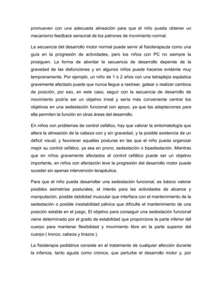 promueven con una adecuada alineación para que el niño pueda obtener un
mecanismo feedback sensorial de los patrones de movimiento normal.
La secuencia del desarrollo motor normal puede servir al fisioterapeuta como una
guía en la progresión de actividades, pero los niños con PC no siempre la
prosiguen. La forma de abordar la secuencia de desarrollo depende de la
gravedad de las disfunciones y en algunos niños puede hacerse evidente muy
tempranamente. Por ejemplo, un niño de 1 o 2 años con una tetraplejía espástica
gravemente afectado puede que nunca llegue a rastrear, gatear o realizar cambios
de posición, por eso, en este caso, seguir con la secuencia de desarrollo de
movimiento podría ser un objetivo irreal y sería más conveniente centrar los
objetivos en una sedestación funcional con apoyo, ya que las adaptaciones para
ella permiten la función en otras áreas del desarrollo.
En niños con problemas de control cefálico, hay que valorar la sintomatología que
altera la alineación de la cabeza con y sin gravedad, y la posible existencia de un
déficit visual, y favorecer aquellas posturas en las que el niño pueda organizar
mejor su control cefálico, ya sea en prono, sedestación o bipedestación. Mientras
que en niños gravemente afectados el control cefálico puede ser un objetivo
importante, en niños con afectación leve la progresión del desarrollo motor puede
suceder sin apenas intervención terapéutica.
Para que el niño pueda desarrollar una sedestación funcional, es básico valorar
posibles asimetrías posturales, el interés para las actividades de alcance y
manipulación, posible debilidad muscular que interfiera con el mantenimiento de la
sedestación o posible inestabilidad pélvica que dificulte el mantenimiento de una
posición estable en el juego. El objetivo para conseguir una sedestación funcional
viene determinado por el grado de estabilidad que proporcione la parte inferior del
cuerpo para mantener flexibilidad y movimiento libre en la parte superior del
cuerpo ( tronco, cabeza y brazos ).
La fisioterapia pediátrica consiste en el tratamiento de cualquier afección durante
la infancia, tanto aguda como crónica, que perturbe el desarrollo motor y, por
 
