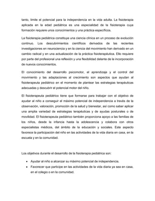 tanto, limite el potencial para la independencia en la vida adulta. La fisioterapia
aplicada en la edad pediátrica es una especialidad de la fisioterapia cuya
formación requiere unos conocimientos y una práctica específicos.
La fisioterapia pediátrica constituye una ciencia clínica en un proceso de evolución
continuo. Los descubrimientos científicos derivados de las recientes
investigaciones en neurociencia y en la ciencia del movimiento han derivado en un
cambio radical y en una actualización de la práctica fisioterapéutica. Ello requiere
por parte del profesional una reflexión y una flexibilidad delante de la incorporación
de nuevos conocimientos.
El conocimiento del desarrollo psicomotor, el aprendizaje y el control del
movimiento y las adaptaciones al crecimiento son aspectos que ayudan al
fisioterapeuta pediátrico en el momento de plantear las estrategias terapéuticas
adecuadas y descubrir el potencial motor del niño.
El fisioterapeuta pediátrico tiene que formarse para trabajar con el objetivo de
ayudar al niño a conseguir el máximo potencial de independencia a través de la
observación, valoración, promoción de la salud y bienestar, así como saber aplicar
una amplia variedad de estrategias terapéuticas y de ayudas posturales o de
movilidad. El fisioterapeuta pediátrico también proporciona apoyo a las familias de
los niños, desde la infancia hasta la adolescencia y colabora con otros
especialistas médicos, del ámbito de la educación y sociales. Este aspecto
favorece la participación del niño en las actividades de la vida diaria en casa, en la
escuela y en la comunidad.
Los objetivos durante el desarrollo de la fisioterapia pediátrica son:
Ayudar al niño a alcanzar su máximo potencial de independencia.
Favorecer que participe en las actividades de la vida diaria ya sea en casa,
en el colegio o en la comunidad.
 