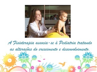 A Fisioterapia associa-se à Pediatria tratando
 as alterações do crescimento e desenvolvimento.
 