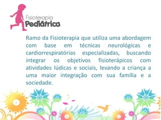 Ramo da Fisioterapia que utiliza uma abordagem
com base em técnicas neurológicas e
cardiorrespiratórias especializadas, buscando
integrar os objetivos fisioterápicos com
atividades lúdicas e sociais, levando a criança a
uma maior integração com sua família e a
sociedade.
 