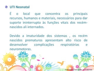 UTI Neonatal
É o local que concentra os principais
recursos, humanos e materiais, necessários para dar
suporte ininterrupto às funções vitais dos recém-
nascidos ali internados.

Devido a imaturidade dos sistemas , os recém
nascidos prematuros apresentam alto risco de
desenvolver   complicações    respiratórias e
neuromotoras.




                                    Fonte: Guia do Bebê (2006). A UTI Neonatal.
 