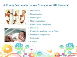 Condições de alto risco – Crianças na UTI Neonatal

                 o Metabólicas
                 o Respiratórias
                 o Neurológicas
                 o Neuromusculares
                 o Cardiopatias congênitas
                 o Infecções
                 o Exposição a substancias in útero
                 o Problemas ortopédicos
                 o Intubação
                 o Cirurgia




                                               Fonte: Cidade Nordeste – UTI Neonatal
 