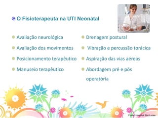 O Fisioterapeuta na UTI Neonatal


Avaliação neurológica        Drenagem postural

Avaliação dos movimentos     Vibração e percussão torácica

Posicionamento terapêutico   Aspiração das vias aéreas

Manuseio terapêutico         Abordagem pré e pós
                             operatória




                                                 Fonte: Hospital São Lucas
 