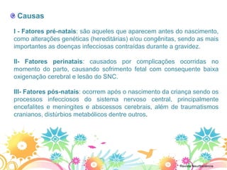 Causas
I - Fatores pré-natais: são aqueles que aparecem antes do nascimento,
como alterações genéticas (hereditárias) e/ou congênitas, sendo as mais
importantes as doenças infecciosas contraídas durante a gravidez.

II- Fatores perinatais: causados por complicações ocorridas no
momento do parto, causando sofrimento fetal com consequente baixa
oxigenação cerebral e lesão do SNC.

III- Fatores pós-natais: ocorrem após o nascimento da criança sendo os
processos infecciosos do sistema nervoso central, principalmente
encefalites e meningites e abscessos cerebrais, além de traumatismos
cranianos, distúrbios metabólicos dentre outros.




                                                         Revista Neurttociência
 