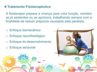 Tratamento Fisioterapêutico

A fisioterapia prepara a criança para uma função, mantém
as já existentes ou as aprimora, trabalhando sempre com a
finalidade de reduzir prejuízos causados pela paralisia.

o Enfoque biomecânico
o Enfoque neurofisiológico
o Enfoque do desenvolvimento
o Enfoque sensorial




                                         Revista Pralisia Cerebral e Tecnologias
 