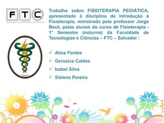 Trabalho sobre FISIOTERAPIA PEDIÁTICA,
apresentado à disciplina de Introdução à
Fisioterapia, ministrada pelo professor Jorge
Beck, pelas alunas do curso de Fisioterapia -
1° Semestre (noturno) da Faculdade de
Tecnologias e Ciências – FTC – Salvador :


 Aline Fontes
 Gerssica Caldas
 Izabel Silva
 Sislene Pereira
 
