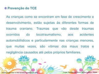Prevenção do TCE

      As crianças como se encontram em fase de crescimento e
      desenvolvimento, estão sujeitas às diferentes formas de
      trauma craniano. Traumas que vão desde traumas
      ocorridos                     do            tocotraumatismo,         aos               acidentes
      automobilísticos e particularmente nas crianças menores,
      que muitas vezes, são vítimas dos maus tratos e
      negligência causados até pelos próprios familiares.




Lesões produzidas no feto durante o trabalho de parto                Fonte: Patologia de trauma cranioencefálico - Wgate
 