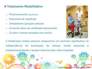 Tratamento Reabilitativo

o Posicionamento (cabeceira)
o Exercícios de amplitude
o Ortostatismo (posição vertical)
o A marcha deve ser enfatizada diariamente
o O subir e descer escadas com auxílio


A fisioterapia motora precoce proporciona um aumento significativo na
independência    da   locomoção     da    criança,     sendo           essencial             e
indispensável desde a terapia intensiva até a alta hospitalar.




                                                Fonte: Patologia de trauma cranioencefálico - Wgate
 