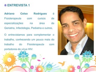 ENTREVISTA 1

Adriano       Celso         Rodrigues          é
Fisioterapeuta      com       cursos      de
especializações        na      área       de
Geriatria, Infectologia, Pediatria e outros,

O entrevistamos para complementar o
trabalho, conhecendo um pouco mais do
trabalho     do     Fisioterapeuta      com
portadores do vírus HIV.
 