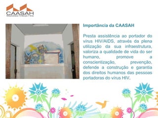 Importância da CAASAH

Presta assistência ao portador do
vírus HIV/AIDS, através da plena
utilização da sua infraestrutura,
valoriza a qualidade de vida do ser
humano,          promove          a
conscientização,        prevenção,
defende a construção e garantia
dos direitos humanos das pessoas
portadoras do vírus HIV.
 