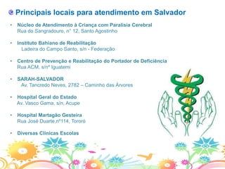 Principais locais para atendimento em Salvador
•   Núcleo de Atendimento à Criança com Paralisia Cerebral
    Rua do Sangradouro, n° 12, Santo Agostinho

•   Instituto Bahiano de Reabilitação
      Ladeira do Campo Santo, s/n - Federação

•   Centro de Prevenção e Reabilitação do Portador de Deficiência
    Rua ACM, s/nº Iguatemi

•   SARAH-SALVADOR
     Av. Tancredo Neves, 2782 – Caminho das Árvores

•   Hospital Geral do Estado
    Av. Vasco Gama, s/n, Acupe

•   Hospital Martagão Gesteira
    Rua José Duarte,nº114, Tororó

•   Diversas Clínicas Escolas
 