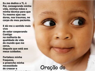 Eu me dedico a Ti, ó
Pai, consagrando minha
vida, minhas mãos e
minha técnica para que
Tu mesmo ajas nas
dores, nos traumas, no
corpo do meu paciente.

E dá-me o sentido mais
vivo
de estar cooperando
Contigo
na melhoria da
qualidade de vida
do mundo que me
cerca,
daquele que está aos
meus cuidados.

Fortalece minha
fraqueza,
e preenche minha
necessidade
de crescer e             Oração do
 