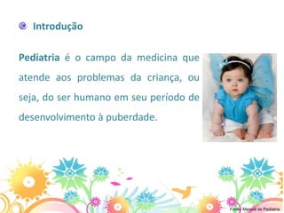 Introdução

Pediatria é o campo da medicina que
atende aos problemas da criança, ou
seja, do ser humano em seu período de
desenvolvimento à puberdade.




                                        Fonte: Manual de Pediatria
 