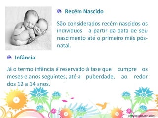 Recém Nascido
                  São considerados recém nascidos os
                  indivíduos a partir da data de seu
                  nascimento até o primeiro mês pós-
                  natal.
  Infância
Já o termo infância é reservado à fase que cumpre os
meses e anos seguintes, até a puberdade, ao redor
dos 12 a 14 anos.




                                            (VAN DE GRAAFF, 2003).
 