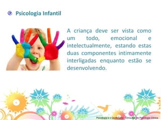 Psicologia Infantil

                      A criança deve ser vista como
                      um       todo,  emocional     e
                      intelectualmente, estando estas
                      duas componentes intimamente
                      interligadas enquanto estão se
                      desenvolvendo.




                                Psicologia e o Quotidiano - Consultas de Psicologia Clínica
 
