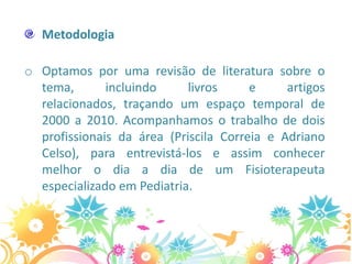 Metodologia

o Optamos por uma revisão de literatura sobre o
  tema,       incluindo     livros     e     artigos
  relacionados, traçando um espaço temporal de
  2000 a 2010. Acompanhamos o trabalho de dois
  profissionais da área (Priscila Correia e Adriano
  Celso), para entrevistá-los e assim conhecer
  melhor o dia a dia de um Fisioterapeuta
  especializado em Pediatria.
 