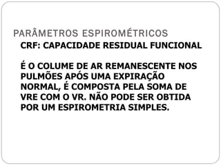 PARÂMETROS ESPIROMÉTRICOS CRF: CAPACIDADE RESIDUAL FUNCIONAL É O COLUME DE AR REMANESCENTE NOS PULMÕES APÓS UMA EXPIRAÇÃO NORMAL, É COMPOSTA PELA SOMA DE VRE COM O VR. NÃO PODE SER OBTIDA POR UM ESPIROMETRIA SIMPLES. 