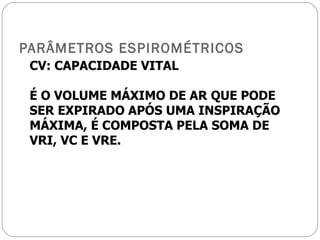 PARÂMETROS ESPIROMÉTRICOS CV: CAPACIDADE VITAL É O VOLUME MÁXIMO DE AR QUE PODE SER EXPIRADO APÓS UMA INSPIRAÇÃO MÁXIMA, É COMPOSTA PELA SOMA DE VRI, VC E VRE. 