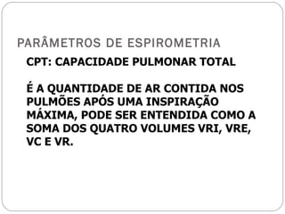 PARÂMETROS DE ESPIROMETRIA CPT: CAPACIDADE PULMONAR TOTAL É A QUANTIDADE DE AR CONTIDA NOS PULMÕES APÓS UMA INSPIRAÇÃO MÁXIMA, PODE SER ENTENDIDA COMO A SOMA DOS QUATRO VOLUMES VRI, VRE, VC E VR. 