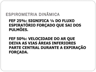 ESPIROMETRIA DINÂMICA FEF 25%: SIGNIFICA ¼ DO FLUXO ESPIRATÓRIO FORÇADO QUE SAI DOS PULMÕES. FEF 50%: VELOCIDADE DO AR QUE DEIVA AS VIAS ÁREAS INFERIORES PARTE CENTRAL DURANTE A EXPIRAÇÃO FORÇADA. 