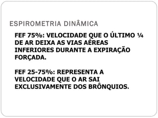 ESPIROMETRIA DINÂMICA FEF 75%: VELOCIDADE QUE O ÚLTIMO ¼ DE AR DEIXA AS VIAS AÉREAS INFERIORES DURANTE A EXPIRAÇÃO FORÇADA. FEF 25-75%: REPRESENTA A VELOCIDADE QUE O AR SAI EXCLUSIVAMENTE DOS BRÔNQUIOS. 