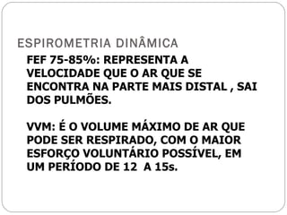 ESPIROMETRIA DINÂMICA FEF 75-85%: REPRESENTA A VELOCIDADE QUE O AR QUE SE ENCONTRA NA PARTE MAIS DISTAL , SAI DOS PULMÕES. VVM: É O VOLUME MÁXIMO DE AR QUE PODE SER RESPIRADO, COM O MAIOR ESFORÇO VOLUNTÁRIO POSSÍVEL, EM UM PERÍODO DE 12  A 15s. 