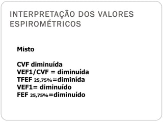 INTERPRETAÇÃO DOS VALORES ESPIROMÉTRICOS Misto CVF diminuída VEF1/CVF = diminuída TFEF  25,75% =diminída VEF1= diminuído FEF  25,75% =diminuído 