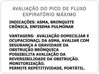 AVALIAÇÃO DO PICO DE FLUXO EXPIRATÓRIO MÁXIMO INDICAÇÕES: ASMA, BRONQUITE CRÔNICA, ENFISEMA PULMONAR VANTAGENS:  AVALIAÇÃO DOMICILIAR E OCUPACIONAÇL DA ASMA, AVALIAR COM SEGURANÇA A GRAVIDADE DA OBSTRUÇÃO BRÔNQUICA POSSIBILITA AVALIAÇÃO DA REVERSIBILIDADE DA OBSTRUÇÃO. MONITORIZAÇÃO. PERMITE REPETITIVIDADE, PORTÁTIL. 