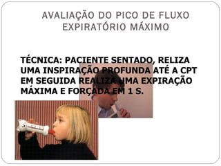 AVALIAÇÃO DO PICO DE FLUXO EXPIRATÓRIO MÁXIMO TÉCNICA: PACIENTE SENTADO, RELIZA UMA INSPIRAÇÃO PROFUNDA ATÉ A CPT EM SEGUIDA REALIZA UMA EXPIRAÇÃO MÁXIMA E FORÇADA EM 1 S. 