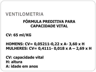 VENTILOMETRIA FÓRMULA PREDITIVA PARA CAPACIDADE VITAL CV: 65 ml/KG HOMENS: CV= 0,05211-0,22 x A- 3,60 x H MULHERES: CV= 0,4111- 0,018 x A – 2,69 x H CV: capacidade vital H: altura A: idade em anos 