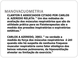 MANOVACUOMETRIA CLANTON E ASSOCIADOS CITADO POR CARLOS  A. AZEREDO RELATA: “ Um dos métodos de avaliação dos músculos respiratórios que são de utilidade prática para os Fisioterapeutas são a medida das pressões inspiratórias e expiratórias estáticas.” CARLOS A AZEREDO, 2002. “ na verdade a medida da força dos músculos respiratórios  é útil quando não há suspeita de nenhuma fraqueza muscular respiratória como fator etiológico dos baixos volumes pulmonares, da hipoventilação alveolar ou limitação do exercício.” 