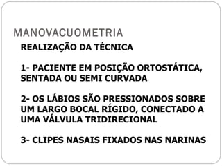 MANOVACUOMETRIA REALIZAÇÃO DA TÉCNICA 1- PACIENTE EM POSIÇÃO ORTOSTÁTICA, SENTADA OU SEMI CURVADA 2- OS LÁBIOS SÃO PRESSIONADOS SOBRE UM LARGO BOCAL RÍGIDO, CONECTADO A UMA VÁLVULA TRIDIRECIONAL 3- CLIPES NASAIS FIXADOS NAS NARINAS 