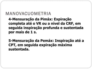 MANOVACUOMETRIA 4-Mensuração da Pimáx: Expiração completa até o VR ou a nível da CRF, em seguida inspiração profunda e sustentada por mais de 1 s. 5-Mensuração da Pemáx: Inspiração até a CPT, em seguida expiração máxima sustentada. 