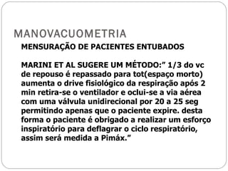 MANOVACUOMETRIA MENSURAÇÃO DE PACIENTES ENTUBADOS MARINI ET AL SUGERE UM MÉTODO:” 1/3 do vc de repouso é repassado para tot(espaço morto) aumenta o drive fisiológico da respiração após 2 min retira-se o ventilador e oclui-se a via aérea com uma válvula unidirecional por 20 a 25 seg permitindo apenas que o paciente expire. desta forma o paciente é obrigado a realizar um esforço inspiratório para deflagrar o ciclo respiratório, assim será medida a Pimáx.” 