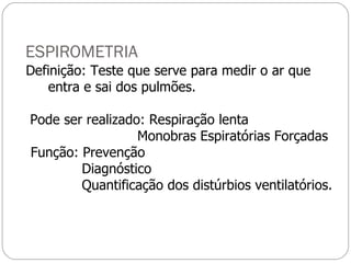 ESPIROMETRIA Definição: Teste que serve para medir o ar que  entra e sai dos pulmões. Pode ser realizado: Respiração lenta Monobras Espiratórias Forçadas Função: Prevenção  Diagnóstico Quantificação dos distúrbios ventilatórios. 