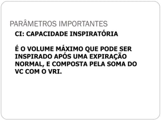 PARÂMETROS IMPORTANTES CI: CAPACIDADE INSPIRATÓRIA É O VOLUME MÁXIMO QUE PODE SER INSPIRADO APÓS UMA EXPIRAÇÃO NORMAL, E COMPOSTA PELA SOMA DO VC COM O VRI. 