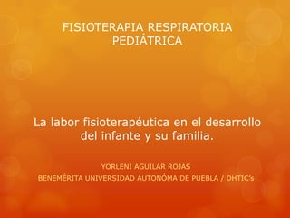 FISIOTERAPIA RESPIRATORIA
            PEDIÁTRICA




La labor fisioterapéutica en el desarrollo
        del infante y su familia.

              YORLENI AGUILAR ROJAS
BENEMÉRITA UNIVERSIDAD AUTONÓMA DE PUEBLA / DHTIC’s
 