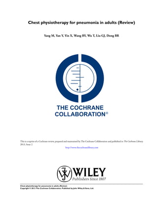 Chest physiotherapy for pneumonia in adults (Review)
Yang M, Yan Y, Yin X, Wang BY, Wu T, Liu GJ, Dong BR
This is a reprint of a Cochrane review, prepared and maintained by The Cochrane Collaboration and published in The Cochrane Library
2013, Issue 2
http://www.thecochranelibrary.com
Chest physiotherapy for pneumonia in adults (Review)
Copyright © 2013 The Cochrane Collaboration. Published by John Wiley & Sons, Ltd.
 