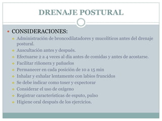 DRENAJE POSTURAL

 CONSIDERACIONES:
    Administración de broncodilatadores y mucolíticos antes del drenaje
     postural.
    Auscultación antes y después.
    Efectuarse 2 a 4 veces al día antes de comidas y antes de acostarse.
    Facilitar riñonera y pañuelos
    Permanecer en cada posición de 10 a 15 min
    Inhalar y exhalar lentamente con labios fruncidos
    Se debe indicar como toser y expectorar
    Considerar el uso de oxígeno
    Registrar características de esputo, pulso
    Higiene oral después de los ejercicios.
 