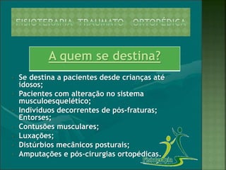 A quem se destina?
• Se destina a pacientes desde crianças até
idosos;
• Pacientes com alteração no sistema
musculoesquelético;
• Indivíduos decorrentes de pós-fraturas;
Entorses;
• Contusões musculares;
• Luxações;
• Distúrbios mecânicos posturais;
• Amputações e pós-cirurgias ortopédicas.
 