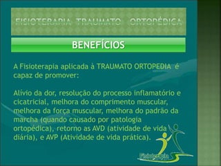 BENEFÍCIOS
A Fisioterapia aplicada à TRAUMATO ORTOPEDIA é
capaz de promover:
Alívio da dor, resolução do processo inflamatório e
cicatricial, melhora do comprimento muscular,
melhora da força muscular, melhora do padrão da
marcha (quando causado por patologia
ortopédica), retorno as AVD (atividade de vida
diária), e AVP (Atividade de vida prática).
 