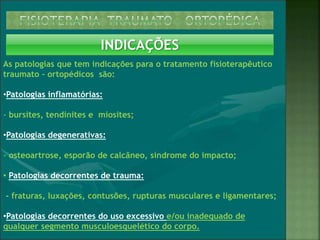INDICAÇÕES
As patologias que tem indicações para o tratamento fisioterapêutico
traumato – ortopédicos são:
•Patologias inflamatórias:
- bursites, tendinites e miosites;
•Patologias degenerativas:
- osteoartrose, esporão de calcâneo, síndrome do impacto;
• Patologias decorrentes de trauma:
- fraturas, luxações, contusões, rupturas musculares e ligamentares;
•Patologias decorrentes do uso excessivo e/ou inadequado de
qualquer segmento musculoesquelético do corpo.
 