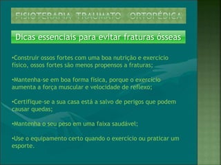 Dicas essenciais para evitar fraturas ósseas
•Construir ossos fortes com uma boa nutrição e exercício
físico, ossos fortes são menos propensos a fraturas;
•Mantenha-se em boa forma física, porque o exercício
aumenta a força muscular e velocidade de reflexo;
•Certifique-se a sua casa está a salvo de perigos que podem
causar quedas;
•Mantenha o seu peso em uma faixa saudável;
•Use o equipamento certo quando o exercício ou praticar um
esporte.
 
