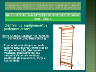 Dentre os equipamentos
podemos citar:
Barra de Apoio Espaldar fixo, também
conhecido como barra de Ling.
É um equipamento que serve de
suporte para diversos exercícios de
alongamento e fortalecimento
muscular, especialmente dos
músculos da coluna vertebral,
amplitude de movimento, força e
flexibilidade
RECURSOS UTILIZADOS NA FISIOTERAPIA TRAUMATO
ORTOPEDICA
 