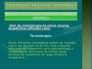 RECURSOS UTILIZADOS NA FISIOTERAPIA TRAUMATO
ORTOPÉDCA
Além da cinesioterapia há outros recursos
terapêuticos utilizados como:
Termoterapia:
Vários distúrbios ortopédicos podem ser tratados
com o uso do calor ou do frio. Com a escolha
adequada do tratamento para cada patologia o
fisioterapeuta será capaz de utilizar essas
técnicas de tratamento de larga eficiência
terapêutica.
 